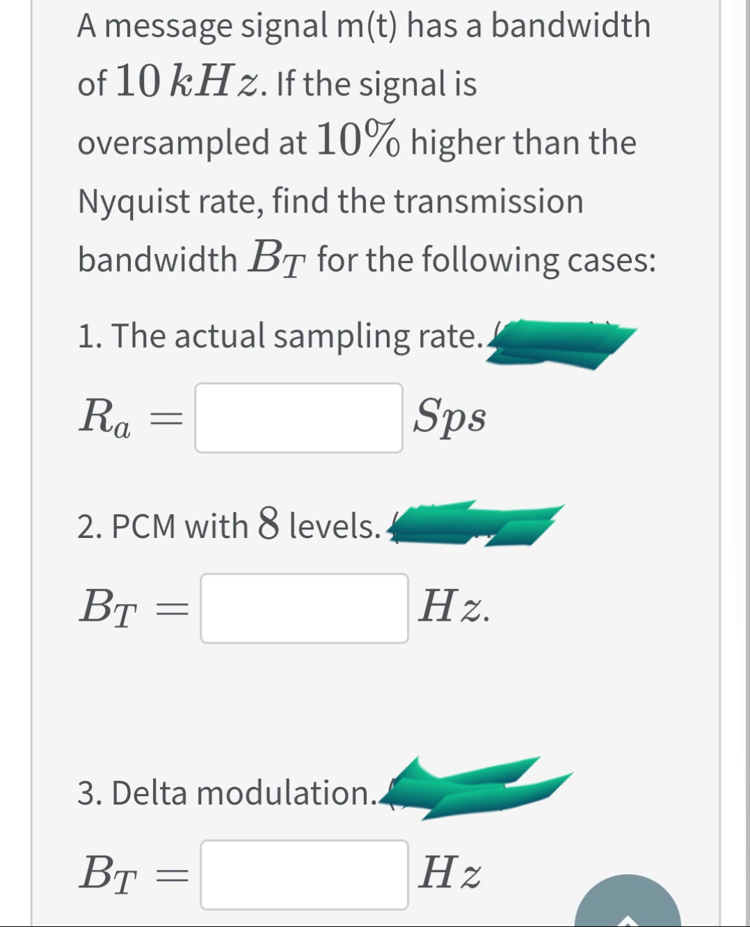 A message signal m(t) has a bandwidth
of 10 kHz. If the signal is
oversampled at 10% higher than the
Nyquist rate, find the transmission
bandwidth BT for the following cases:
1. The actual sampling rate..
Ra
Sps
2. PCM with & levels.
Вт
Hz.
%3D
3. Delta modulation.
Вт
Hz
