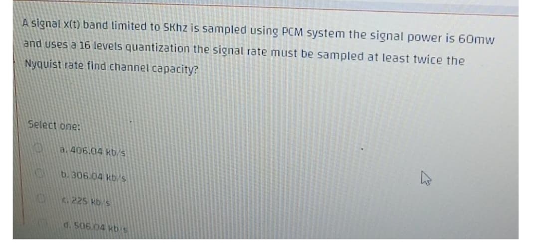 A signal x(t) band limited to SKhz is sampled using PCM system the signal power is 60mw
and uses a 16 levels quantization the signal rate must be sampled at least twice the
Nyquist rate find channel capacity?
Select one:
a. 406.04 kb/s
b. 306.04 kb/s
K. 225 kb s
d. 506.04 kb's
