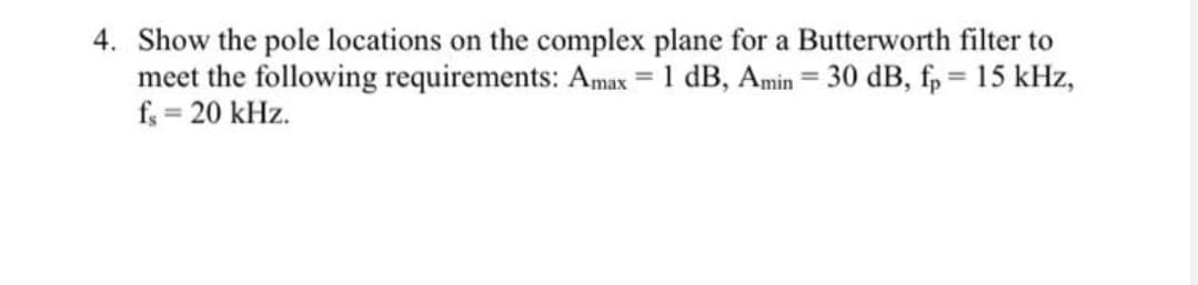 4. Show the pole locations on the complex plane for a Butterworth filter to
meet the following requirements: Amax = 1 dB, Amin = 30 dB, fp = 15 kHz,
f; = 20 kHz.
%3D
