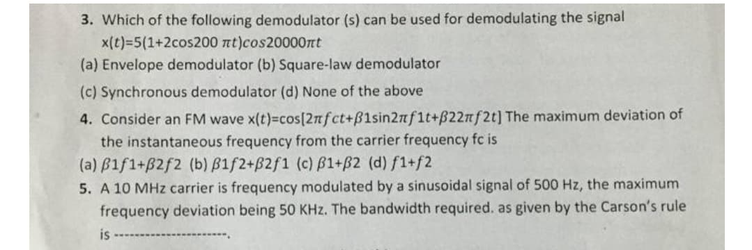 3. Which of the following demodulator (s) can be used for demodulating the signal
x(t)=5(1+2cos200 nt)cos20000rt
(a) Envelope demodulator (b) Square-law demodulator
(c) Synchronous demodulator (d) None of the above
4. Consider an FM wave x(t)-cos[2nfct+B1sin2nf1t+B22nf2t] The maximum deviation of
the instantaneous frequency from the carrier frequency fc is
(a) B1f1+B2f2 (b) B1f2+B2f1 (c) ß1+B2 (d) f1+f2
5. A 10 MHz carrier is frequency modulated by a sinusoidal signal of 500 Hz, the maximum
frequency deviation being 50 KHz. The bandwidth required. as given by the Carson's rule
is
