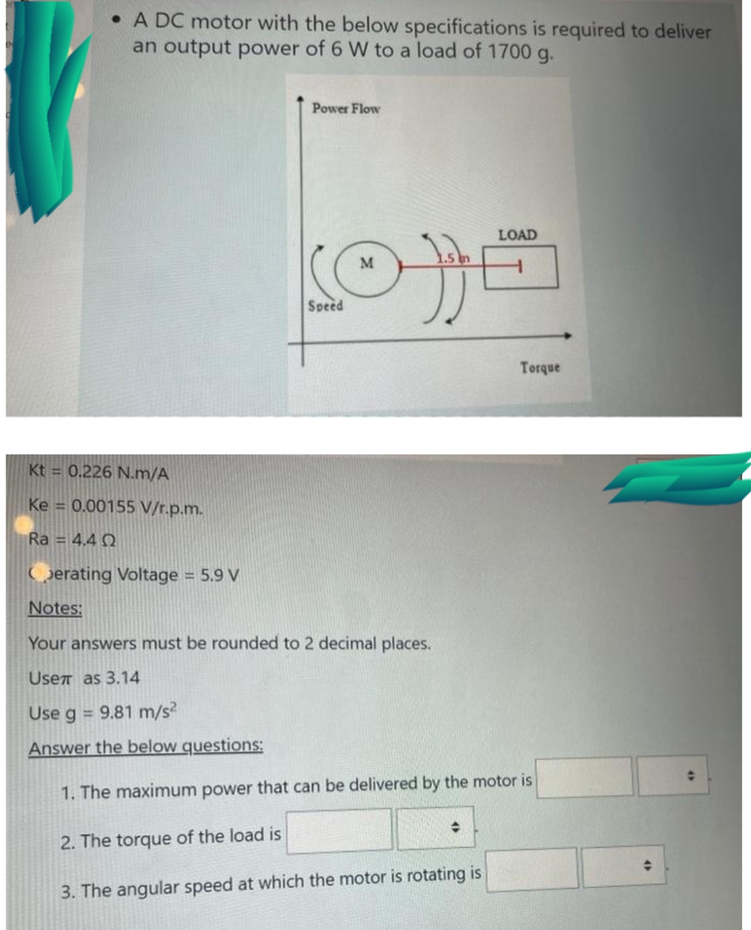 • A DC motor with the below specifications is required to deliver
an output power of 6 W to a load of 1700 g.
Power Flow
LOAD
M
Speed
Torque
Kt = 0.226 N.m/A
Ke = 0.00155 V/r.p.m.
Ra = 4.4 Q
Gerating Voltage = 5.9 V
Notes:
Your answers must be rounded to 2 decimal places.
Usen as 3.14
Use g = 9.81 m/s?
Answer the below questions:
1. The maximum power that can be delivered by the motor is
2. The torque of the load is
3. The angular speed at which the motor is rotating is
