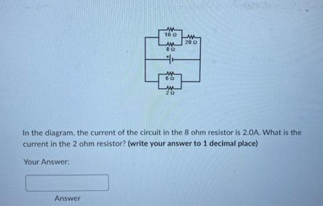 16 Q
Answer
80
60
M
20
w
2002
In the diagram, the current of the circuit in the 8 ohm resistor is 2.0A. What is the
current in the 2 ohm resistor? (write your answer to 1 decimal place)
Your Answer: