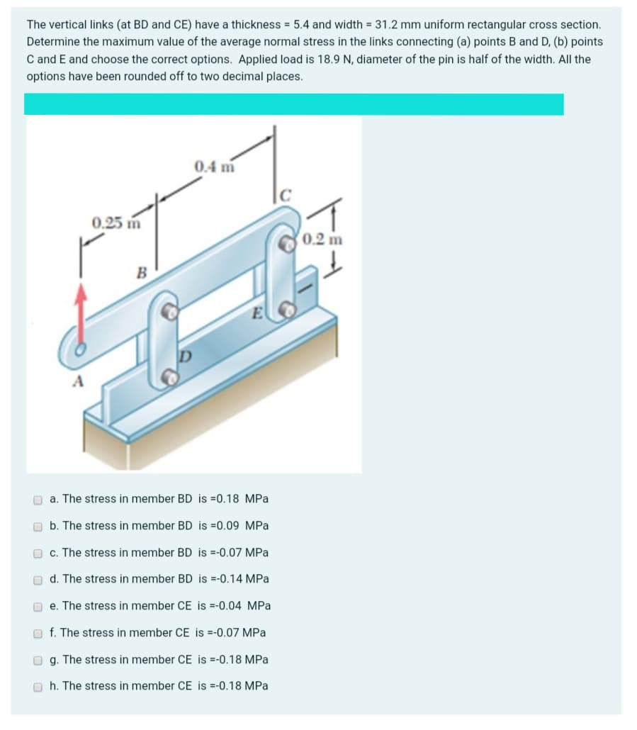 The vertical links (at BD and CE) have a thickness = 5.4 and width = 31.2 mm uniform rectangular cross section.
Determine the maximum value of the average normal stress in the links connecting (a) points B and D, (b) points
C and E and choose the correct options. Applied load is 18.9 N, diameter of the pin is half of the width. All the
options have been rounded off to two decimal places.
0.4 m
0.25 m
0.2 m
O a. The stress in member BD is =0.18 MPa
O b. The stress in member BD is =0.09 MPa
O c. The stress in member BD is =-0.07 MPa
O d. The stress in member BD is =-0.14 MPa
O e. The stress in member CE is =-0.04 MPa
O f. The stress in member CE is =-0.07 MPa
O g. The stress in member CE is =-0.18 MPa
O h. The stress in member CE is =-0.18 MPa
