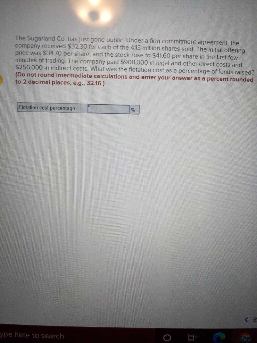 The Sugarland Co. has just gone public. Under a firm commitment agreement, the
company received $32.30 for each of the 4.13 million shares sold. The initial offering
price was $34.70 per share, and the stock rose to $41.60 per share in the first few
minutes of trading. The company paid $908,000 in legal and other direct costs and
$256,000 in indirect costs. What was the flotation cost as a percentage of funds raised?
(Do not round intermediate calculations and enter your answer as a percent rounded
to 2 decimal places, e.g., 32.16.)
Flotation cost percentage
<P
ype here to search
