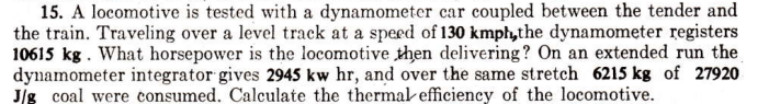 15. A locomotive is tested with a dynamometer car coupled between the tender and
the train. Traveling over a level track at a speed of 130 kmph,the dynamometer registers
10615 kg. What horsepower is the locomotive then delivering? On an extended run the
dynamometer integrator gives 2945 kw hr, and over the same stretch 6215 kg of 27920
J/g coal were consumed. Calculate the thermal efficiency of the locomotive.