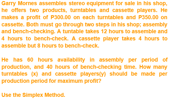 Garry Mornes assembles stereo equipment for sale in his shop,
he offers two products, turntables and cassette players. He
makes a profit of P300.00 on each turntables and P350.00 on
cassette. Both must go through two steps in his shop; assembly
and bench-checking. A tuntable takes 12 hours to assemble and
4 hours to bench-check. A cassette player takes 4 hours to
assemble but 8 hours to bench-check.
He has 60 hours availability in assembly per period of
production, and 40 hours of bench-checking time. How many
turntables (x) and cassette players (y) should be made per
production period for maximum profit?
Use the Simplex Method.