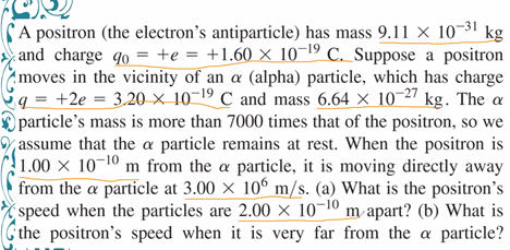 A positron (the electron's antiparticle) has mass 9.11 × 10-31 kg
and charge qo = +e = +1.60 × 10-19 C. Suppose a positron
moves in the vicinity of an a (alpha) particle, which has charge
q = +2e = 3.20× 10-19 C and mass 6.64 × 10-27 kg. The a
particle's mass is more than 7000 times that of the positron, so we
assume that the a particle remains at rest. When the positron is
1.00 × 10¬10 m from the a particle, it is moving directly away
from the a particle at 3.00 × 10° m/s. (a) What is the positron's
speed when the particles are 2.00 × 10-10 m apart? (b) What is
the positron's speed when it is very far from the a particle?
%3D
