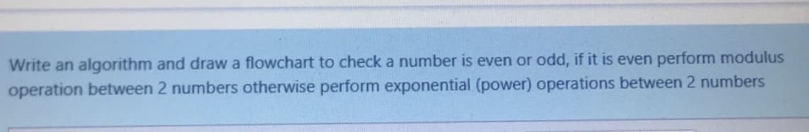 Write an algorithm and draw a flowchart to check a number is even or odd, if it is even perform modulus
operation between 2 numbers otherwise perform exponential (power) operations between 2 numbers
