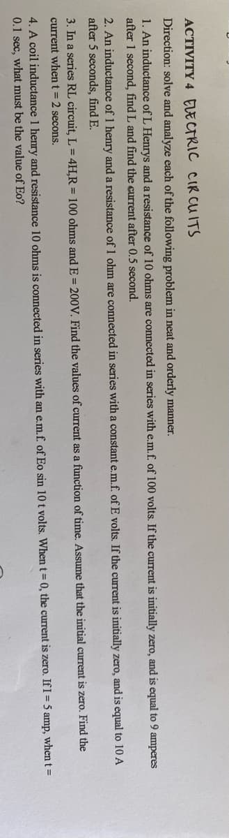 ACTIVITY 4 ELECTRIC CIR CU ITS
Direction: solve and analyze each of the following problem in neat and orderly manner.
1. An inductance of L Henrys and a resistance of 10 ohms are connected in series with e.m.f. of 100 volts. If the current is initially zero, and is equal to 9 amperes
after 1 second, find L and find the current after 0.5 second.
2. An inductance of 1 henry and a resistance of 1 ohm are connected in series with a constant e.m.f. of E volts. If the current is initially zero, and is equal to 10 A
after 5 seconds, find E.
3. In a series RL circuit, L = 4H,R = 100 ohms and E = 200V. Find the values of current as a function of time. Assume that the initial current is zero. Find the
current whent=2 secons.
4. A coil inductance 1 henry and resistance 10 ohms is connected in series with an e.m.f. of Eo sin 10 t volts. When t 0, the current is zero. If I = 5 amp, when t =
0.1 sec, what must be the value of Eo?
