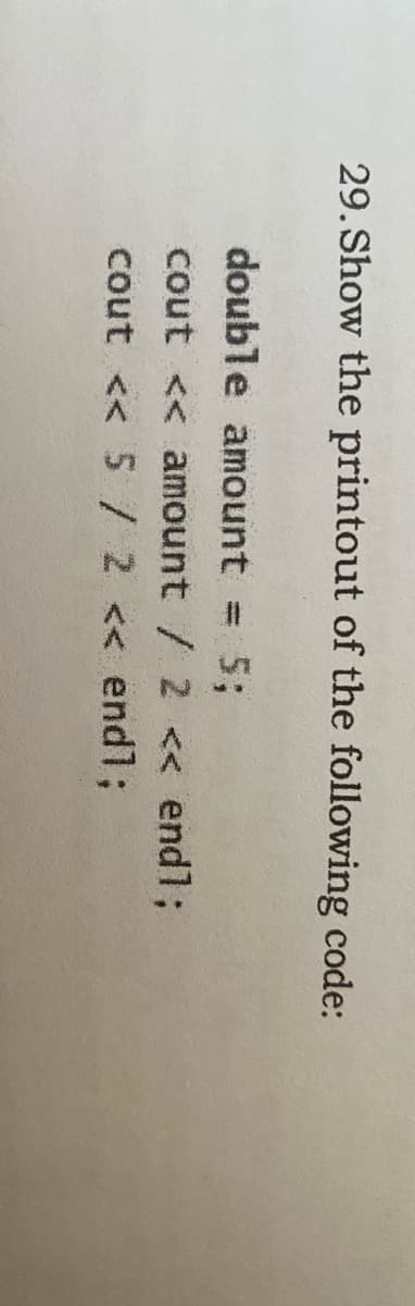 29. Show the printout of the following code:
double amount
cout << amount / 2 << endl;
cout << 5 / 2 << endl;
5;
