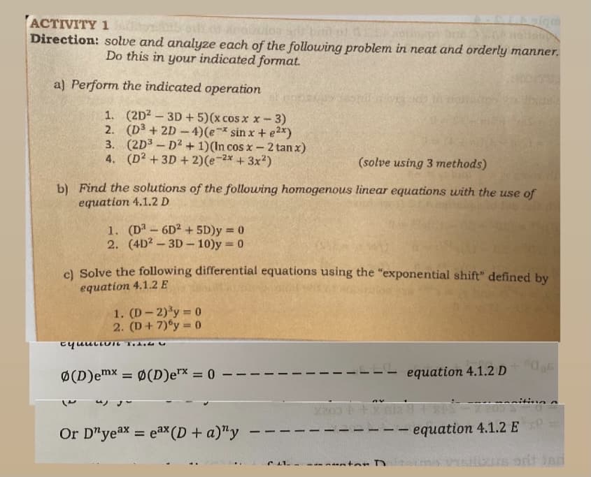 ACTIVITY 1
Direction: solve and analyze each of the following problem in neat and orderly manner.
Do this in your indicated format.
a) Perform the indicated operation
1. (2D2 – 3D + 5)(x cos x x- 3)
2. (D³ + 2D -4)(e sin x + e2x)
3. (2D3 - D2 + 1)(In cos x-2 tan x)
4. (D2 +3D + 2)(e-2* + 3x?)
(solve using 3 methods)
b) Find the solutions of the following homogenous linear equations with the use of
equation 4.1.2 D
1. (D -6D2 + 5D)y = 0
2. (4D? - 3D- 10)y 0
%3D
cl Solve the following differential equations using the "exponential shift" defined by
equation 4.1.2 E
1. (D-2)'y 0
2. (D+ 7)°y = 0
Ø(D)emx = 0(D)ex = 0
equation 4.1.2 D
“ソ
X203
Or D"yeax = eax (D + a)"y
equation 4.1.2 E
%3D
