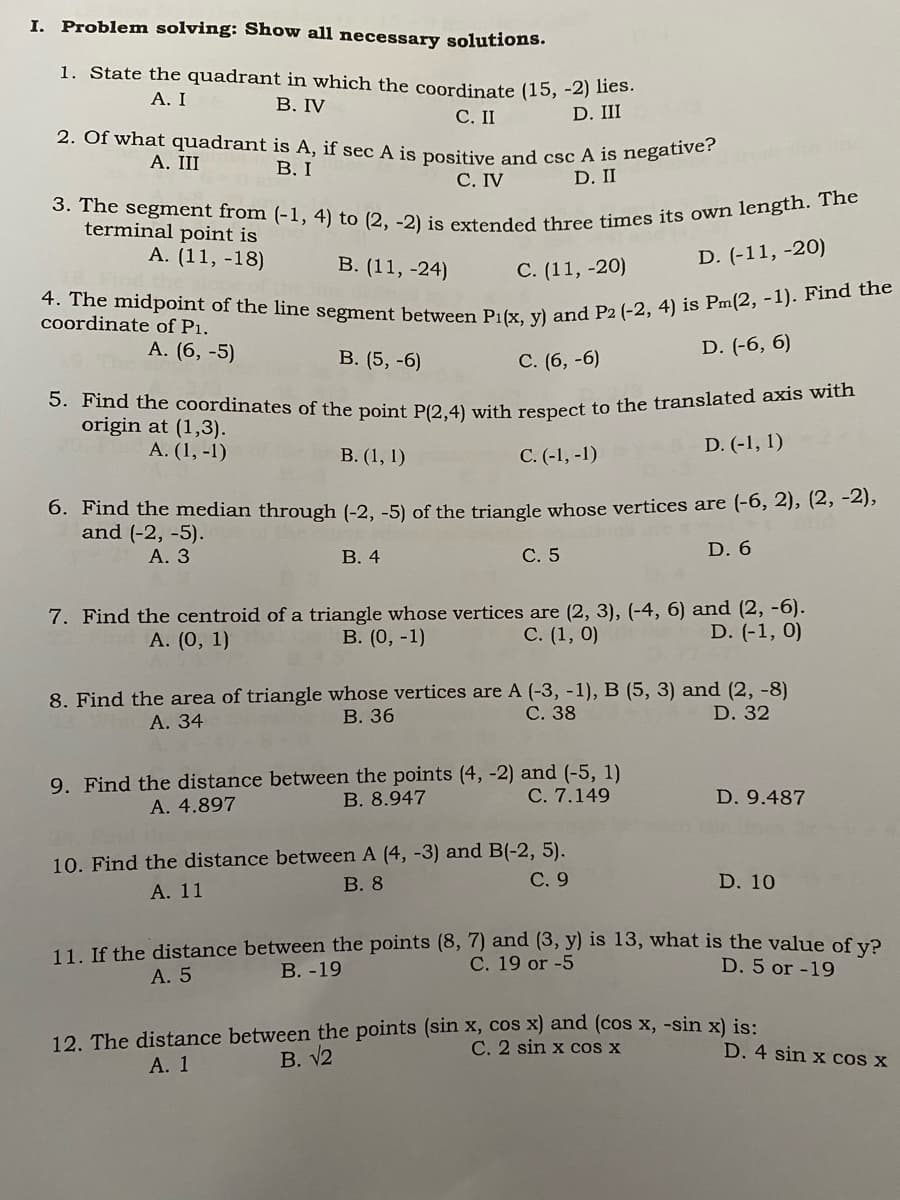 4. The midpoint of the line segment between P1(x, y) and P2 (-2, 4) is Pm(2, -1). Find the
5. Find the coordinates of the point P(2,4) with respect to the translated axis with
3. The segment from (-1, 4) to (2, -2) is extended three times its own length. The
2. Of what quadrant is A, if sec A is positive and csc A is negative?
I.
Problem solving: Show all necessary solutions.
1. State the quadrant in which the coordinate (15, -2) lies.
А. I
В. IV
С. II
D. III
А. III
В. I
С. IV
D. II
terminal point is
А. (11, -18)
В. (11, -24)
С. (11, -20)
D. (-11, -20)
coordinate of P1.
A. (6, -5)
В. (5, -6)
С. (6, -6)
D. (-6, 6)
origin at (1,3).
A. (1, -1)
D. (-1, 1)
В. (1, 1)
С.(-1, -1)
6. Find the median through (-2, -5) of the triangle whose vertices are (-6, 2), (2, -2),
and (-2, -5).
А. 3
В. 4
С. 5
D. 6
7. Find the centroid of a triangle whose vertices are (2, 3), (-4, 6) and (2, -6).
В. (0, -1)
A. (0, 1)
C. (1, 0)
D. (-1, 0)
8. Find the area of triangle whose vertices are A (-3, -1), B (5, 3) and (2, -8)
В. 36
С. 38
D. 32
А. 34
9. Find the distance between the points (4, -2) and (-5, 1)
B. 8.947
C. 7.149
D. 9.487
A. 4.897
10. Find the distance between A (4, -3) and B(-2, 5).
В. 8
С. 9
D. 10
А. 11
11. If the distance between the points (8, 7) and (3, y) is 13, what is the value of vƏ
С. 19 or -5
А. 5
В. -19
D. 5 or -19
12. The distance between the points (sin x, cos x) and (cos x, -sin x) is:
C. 2 sin x cos x
D. 4 sin x cos x
А. 1
В. 12
