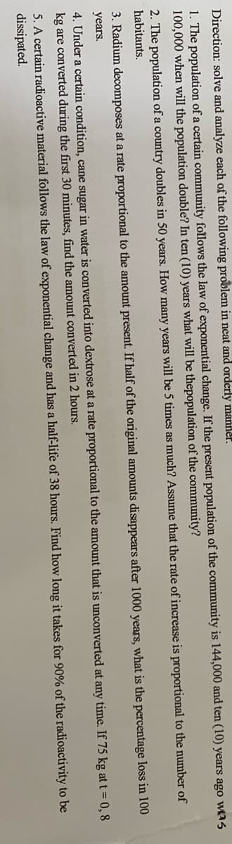 Direction: solve and analyze each of the following problem in neat and orderly manner.
1. The population of a certain community follows the law of exponential change. If the present population of the community is 144,000 and ten (10) years ago wtas
100,000 when will the population double? In ten (10) years what will be thepopulation of the community?
2. The population of a country doubles in 50 years. How many years will be 5 times as much? Assume that the rate of increase is proportional to the number of
habitants.
3. Radium decomposes at a rate proportional to the amount present. If half of the original amounts disappears after 1000 years, what is the percentage loss in 100
years.
4. Under a certain condition, cane sugar in water is converted into dextrose at a rate proportional to the amount that is unconverted at any time. If 75 kg at t=0, 8
kg are converted during the first 30 minutes, find the amount converted in 2 hours.
5. A certain radioactive material follows the law of exponential change and has a half-life of 38 hours. Find how long it takes for 90% of the radioactivity to be
dissipated.
