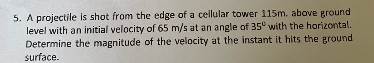 5. A projectile is shot from the edge of a cellular tower 115m. above ground
level with an initial velocity of 65 m/s at an angle of 350 with the horizontal.
Determine the magnitude of the velocity at the instant it hits the ground
surface.