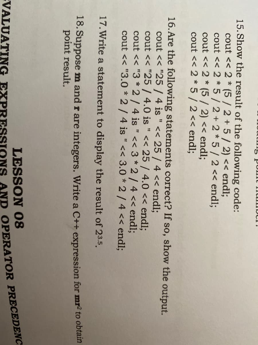 1na nu u od Sunn
15. Show the result of the following code:
cout << 2 * (5 / 2 + 5/ 2) << endl;
cout << 2 * 5/2+2 *5/ 2 << endl;
cout << 2 * (5 / 2) << endl;
cout << 2 * 5 / 2 << endl;
16. Are the following statements correct? If so, show the output.
cout << "25 /4 is " << 25 / 4 << endl;
cout << "25/ 4.0 is " << 25 / 4.0 << end%;
cout << "3 * 2/ 4 is " << 3 *2/4 << end%3;
cout << "3.0 * 2/4 is "<< 3.0 * 2/ 4 << endl;
11
17. Write a statement to display the result of 23.5.
18. Suppose m and r are integers. Write a C++ expression for mr2 to obtain
point result.
LESSON 08
EVALUATING EXPRESSION
AND OPERATOR PRECEDENC
