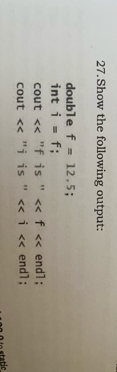 27. Show the following output:
double f = 12.5;
int i = f;
%3D
cout << "f is " << f << endl;
cout << "i is " << i << endl;
