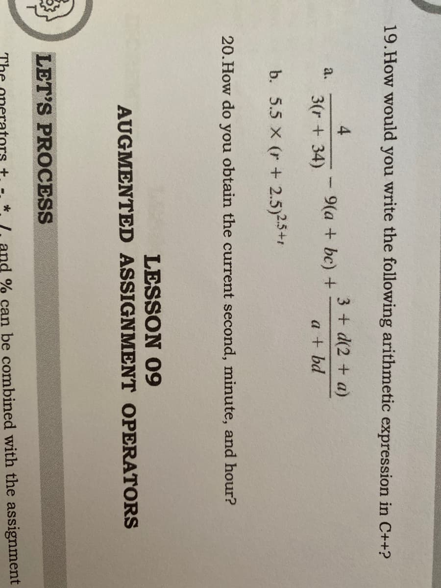 19.How would you write the following arithmetic expression in C++?
4
3 + d(2 + a)
a.
9(a + bc) +
3(r + 34)
a + bd
b. 5.5 X (r + 2.5)2.5+1
20.How do you obtain the current second, minute, and hour?
LESSON 09
AUGMENTED ASSIGNMENT OPERATORS
LET'S PROCESS
TH
and % can be combined with the assignment
