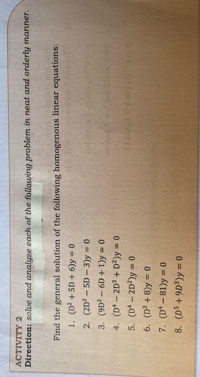 ACTIVITY 2
Direction: solve and analyze each of the following problem in neat and orderly manner.
Find the general solution of the following homogenous linear equations:
1. (D² + 5D + 6)y = 0
2. (2D? – 5D – 3)y = 0
3. (9D? – 6D + 1)y = 0
4. (D* – 2D3 + D²)y = 0
5. (D* – 2D²)y = 0
6. (D³ + 8)y = 0
7. (D* – 81)y = 0
%3D
0 = (+s@)
