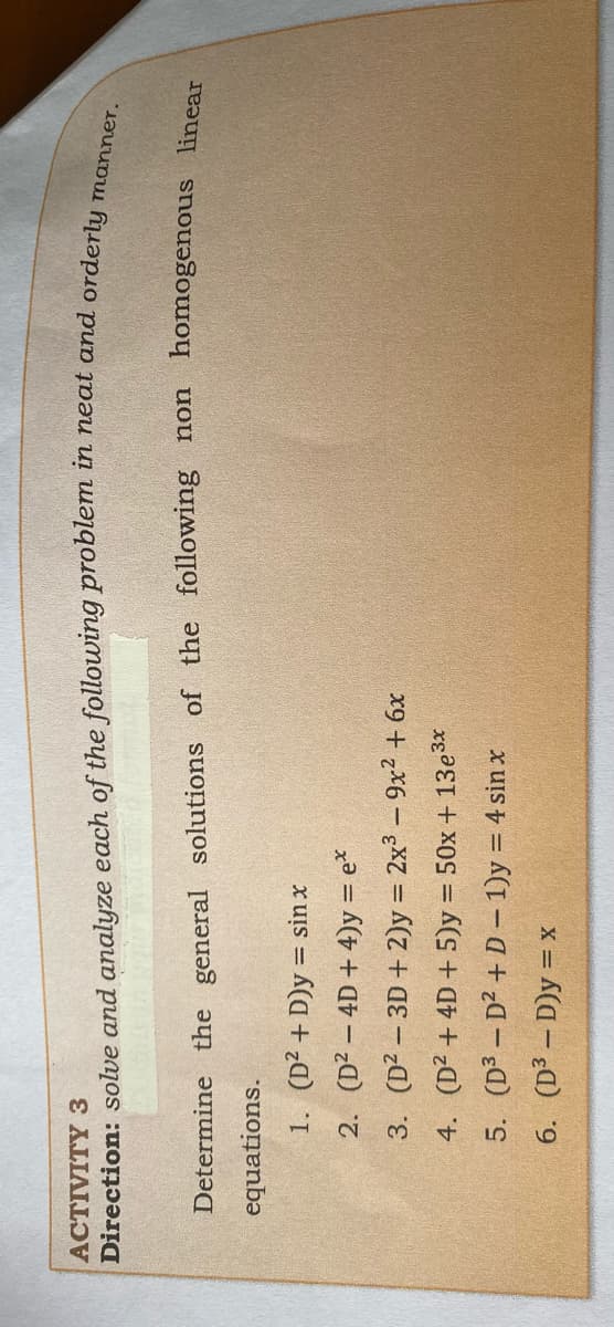 ACTIVITY 3
manner.
Direction: solve and analyze each of the following problem in neat and orderlu
Determine the general solutions of the following non homogenous linear
equations.
1. (D² + D)y = sin x
2. (D2 - 4D + 4)y = e*
3. (D2 – 3D + 2)y = 2x³ – 9x2 + 6x
4. (D² + 4D + 5)y = 50x + 13e3x
5. (D3 - D2 + D - 1)y = 4 sin x
%3D
6. (D3 – D)y = x
