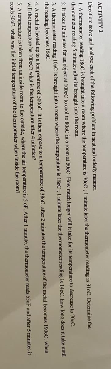 АСTIVITY 2
Direction: solve and analyze each of the following problem in neat and orderly manner.
1. A thermometer reading 180C is brought into a room where the temperature is 700C ; 1 minute later the thermometer reading is 310C. Determine the
thermometer reading 5 minutes after its brought into the room.
2. It takes 12 minutes for an object at 1000C to cool to 800C in a room at 500C. How much longer will it take for its temperature to decrease to 700C.
3. A thermometer reading 100C is brought into a room where the temperature is 180C ; 1 minute later the thermometer reading is 140C. how long does it take until
the reading becomes 160C.
4. A metal is heated up to a temperature of 5000C. it is then expose to a temperature of 380C. after 2 minutes the temperature of the metal becomes 1900C. when
will the temperature be 1000C? what is the temperature after 4 minutes?
5. A temperature is taken from an inside room to the outside, where the air temperature is 5 oF. After 1 minute, the thermometer reads 550F and after 5 minutes it
reads 300F. what was the initial temperature of the thermometer when inside the room?
