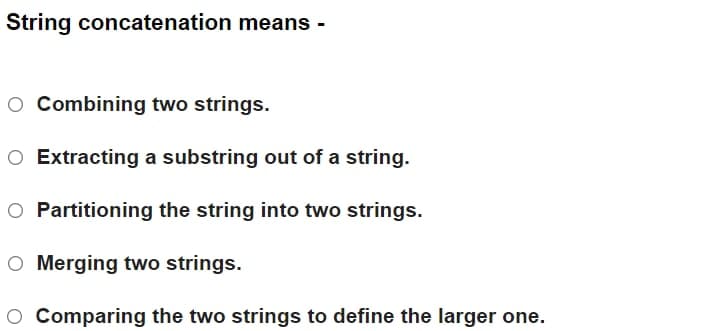 String concatenation means
O Combining two strings.
O Extracting a substring out of a string.
O Partitioning the string into two strings.
O Merging two strings.
O Comparing the two strings to define the larger one.
