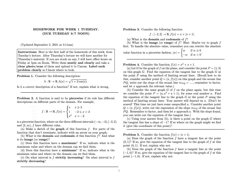 HOMEWORK FOR WEEK 1 TUESDAY.
Problem 3. Consider the following function
(DUE TUESDAY 9/7 NOON)
f:(-2, 2) - R, f(z) = *+ |r+1.
(a) What is the domain and codomain of f?
(b) What is the image (or range) of f? Hint: Maybe try to graph f
first. To handle the absolute value, remember you can rewrite the absolute
(Updated September 2, 2021 at 3:11am)
if w 20
-w if w <0'
Instructions: Here is the first half of the homework of this week, from
Tuesday's lecture. After Thursday's lecture we will have another for
Thursday's material. If you are stuck on any, I will have office hours on
Friday at 5pm on Zoom. Write them neatly and clearly and take a
clear photo/scan of them and upload it to Canvas. Label each
problem clearly so I know where to look.
value function in a piecewise fashion, Ju =
Problem 4. Consider the function f(x) = r + r+1.
(a) Let G be the graph of f on the plane, and consider the point P = (1,3)
on this graph G. Find the equation of the tangent line to the graph G at
the point P using the method of limiting secant lines. (Recall how to do
this, consider another point Q = (2, f(2)) on this graph and the secant line
PQ, write out the slope of the secant line mpg = ., remember to factor,
and let r approach the relevant value.)
(b) Consider the same graph G of f on the plane again, but this time
we consider the point P = (a, a? + a + 1), for some real number a. Find
the equation of the tangent line to the graph G at the point P using the
method of limiting secant lines. Your answer will depend on a. (Don't be
scared! This time we just have some unspecified a. Consider another point
Q = (x, f(x)), write out the expression of the slope mpo of the secant line
PQ. Remember to factor, and then let r approach a. With the slope found,
you can write out the equation of the tangent line.)
(c) Using your answer from (b), is there a point on the graph G where
the tangent line has a slope of –1? If so where on the graph might we find
it (give the coordinate of this point)?
Problem 1. Consider the following description:
h:R+R, h(z) = VI+2 cos(x).
Is ha correct description of a function? If not, explain what is wrong.
Problem 2. A function is said to be piecewise if its rule has different
descriptions on different parts of the domain. For example,
f:R +R, f(x) = {1
-2 <r< 2
12 r<-2
is a piecewise function, where on the three different intervals (-00, -2).[-2, 2)
and 2, o0), / have different rules.
(a) Make a sketch of the graph of this function f. For parts of the
function that don't terminate, indicate with an arrow on your graph.
(b) What is the domain and codomain of this function f? And what
is its image (or range)?
(c) Does this function have a maximum? If so, indicate what is the
Problem 5. Consider the function f(x) = |r + 1|.
(a) Does the graph of the function f have a tangent line at the point
(0, 1)? If so, give the equation of the tangent line to the graph of f at this
point (0, 1). If not, explain why not.
(b) Does the graph of the function f have a tangent line at the point
(-1,0)? If so, give the equation of the tangent line to the graph of f at this
point (-1,0). If not, explain why not.
maximum value and where on the domain can we find them.
(d) Does this function have a minimum? If so, indicate what is the
minimum value and where on the domain can we find them.
(e) On what interval is f strictly increasing? On what interval is f
strictly decreasing?
