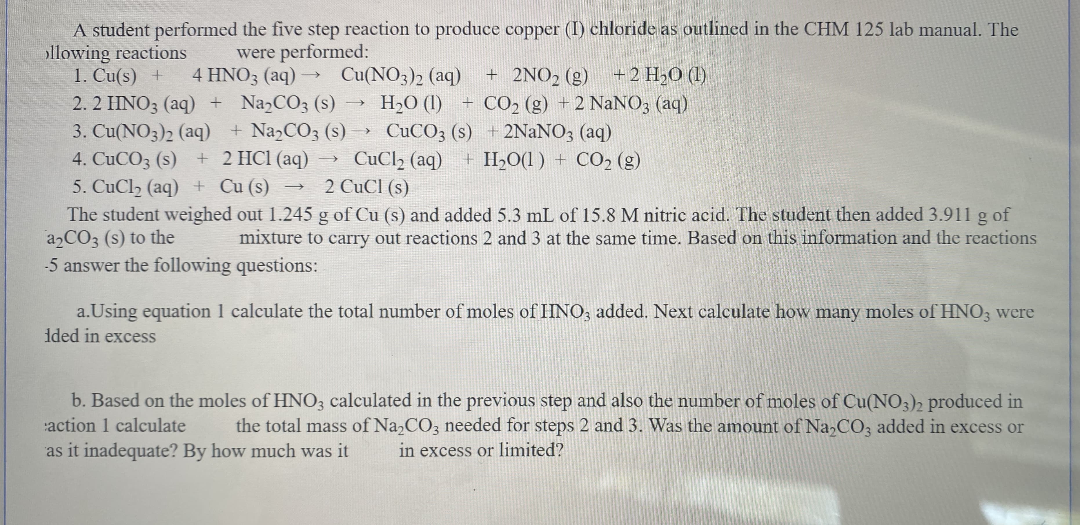 A student performed the five step reaction to produce copper (I) chloride as outlined in the CHM 125 lab manual. The
ollowing reactions
1. Cu(s) +
2. 2 HNO3 (aq) + NaɔCO3 (s)
3. Cu(NO3)2 (aq) + NaCO3 (s) → CUCO; (s) + 2NaNO3 (aq)
4. CuCO3 (s) + 2 HCl (aq)
5. CuCl2 (aq) + Cu (s)
The student weighed out 1.245 g of Cu (s) and added 5.3 mL of 15.8 M nitric acid. The student then added 3.911 g of
22CO3 (s) to the
-5 answer the following questions:
were performed:
4 HNO3 (aq) –
+ 2NO2 (g)
Cu(NO3)2 (aq)
+2 НаО (1)
H2O (1) + CO, (g) +2 NaNO3 (aq)
CuClh (aq) + H2O(l) + CO2 (g)
2 CuCl (s)
mixture to carry out reactions 2 and 3 at the same time. Based on this information and the reactions
a.Using equation 1 calculate the total number of moles of HNO; added. Next calculate how many moles of HNO; were
ided in excess
b. Based on the moles of HNO3 calculated in the previous step and also the number of moles of Cu(NO3)2 produced in
the total mass of Na2CO3 needed for steps 2 and 3. Was the amount of Na,CO3 added in excess or
action 1 calculate
as it inadequate? By how much was it
in excess or limited?
