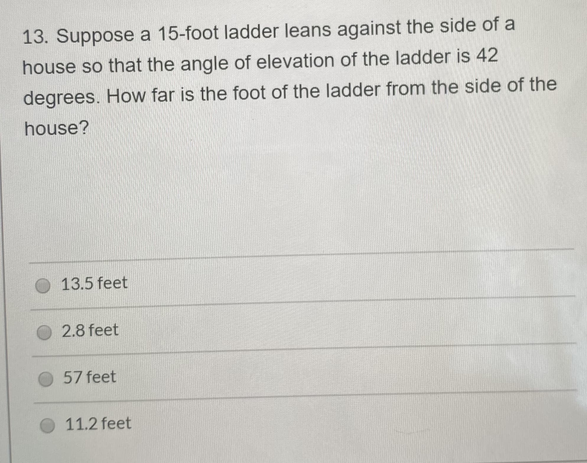 13. Suppose a 15-foot ladder leans against the side of a
house so that the angle of elevation of the ladder is 42
degrees. How far is the foot of the ladder from the side of the
house?
13.5 feet
2.8 feet
57 feet
11.2 feet
