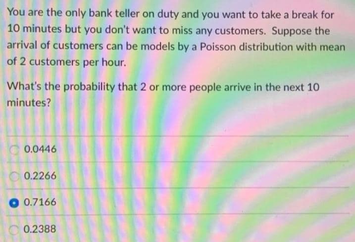 You are the only bank teller on duty and you want to take a break for
10 minutes but you don't want to miss any customers. Suppose the
arrival of customers can be models by a Poisson distribution with mean
of 2 customers per hour.
What's the probability that 2 or more people arrive in the next 10
minutes?
C 0.0446
O 0.2266
O 0.7166
0.2388
