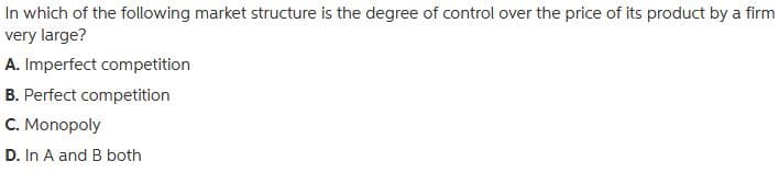 In which of the following market structure is the degree of control over the price of its product by a firm
very large?
A. Imperfect competition
B. Perfect competition
C. Monopoly
D. In A and B both
