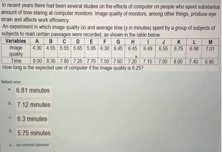 In recent years there had been several studies on the effects of computer on people who spent substantial
amount of time staring at computer monitors. Image quality of monitors, among other things, produce eye
strain and affects work efficiency.
An experiment in which image quality (x) and average time (y in minutes) spent by a group of subjects of
subjects to read certain passages were recorded, as shown in the table below.
в с D E F G
Variables
A
H
1 J
K
M
4.30 4.55 5.55 5.65 5.95 6.30 6.45 6.45 6.49 6.55
Image
quality
Time
6.75 6.98 7.01
8.00 8.30 7.80 7.25 7.70 7.50 7.60 7.20 7.15 7.00
8.00 7.40
6.95
How long is the expected use of computer if the image quality is 8.25?
Select one:
a. 6.81 minutes
b. 7.12 minutes
c.
8.3 minutes
d.
5.75 minutes
e.
no correct answer
