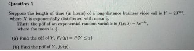 Question 1
Suppose the length of time (in hours) of a long-distance business video call is Y = 2X04,
where X is exponentially distributed with mean .
Hint: the pdf of an exponential random variable is f(x; A) - Ae,
where the mean is .
(a) Find the cdf of Y, Fy(y) P(Y Sy).
(b) Find the pdf of Y, fy(y).
