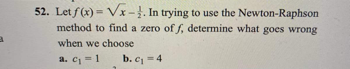 52. Let f (x) = Vx-. In trying to use the Newton-Raphson
method to find a zero of f, determine what goes wrong
when we choose
a. c1 = 1
b. c = 4
