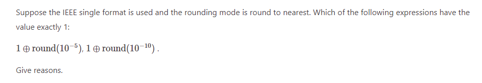 Suppose the IEEE single format is used and the rounding mode is round to nearest. Which of the following expressions have the
value exactly 1:
1 round(10-5), 1 round(10-10).
Give reasons.