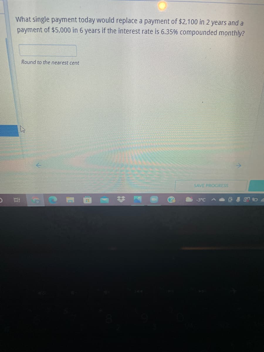 What single payment today would replace a payment of $2,100 in 2 years and a
payment of $5,000 in 6 years if the interest rate is 6.35% compounded monthly?
Round to the nearest cent
SAVE PROGRESS
-3°C
立
