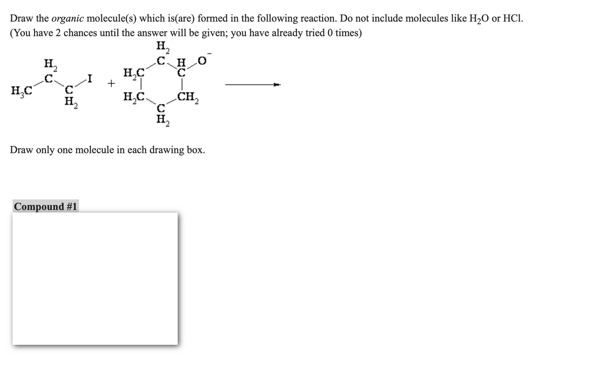 HI ₂
Draw the organic molecule(s) which is(are) formed in the following reaction. Do not include molecules like H₂O or HCl.
(You have 2 chances until the answer will be given; you have already tried 0 times)
H₂C
H₁₂
C.
C
H₂
+
Compound #1
H₂C
|
H₂C.
CHO
C
H₂
CH₂
Draw only one molecule in each drawing box.