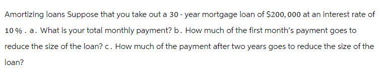 Amortizing loans Suppose that you take out a 30-year mortgage loan of $200,000 at an interest rate of
10%. a. What is your total monthly payment? b. How much of the first month's payment goes to
reduce the size of the loan? c. How much of the payment after two years goes to reduce the size of the
loan?