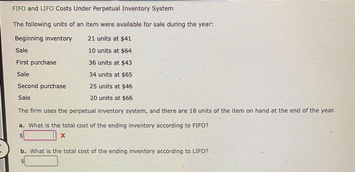 FIFO and LIFO Costs Under Perpetual Inventory System
The following units of an item were available for sale during the year:
Beginning inventory
21 units at $41
10 units at $64
36 units at $43
34 units at $65
Second purchase
25 units at $46
Sale
20 units at $66
The firm uses the perpetual inventory system, and there are 18 units of the item on hand at the end of the year.
Sale
First purchase
Sale
a. What is the total cost of the ending inventory according to FIFO?
X
b. What is the total cost of the ending inventory according to LIFO?