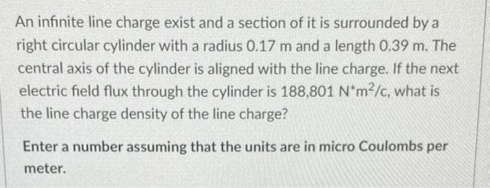 An infinite line charge exist and a section of it is surrounded by a
right circular cylinder with a radius 0.17 m and a length 0.39 m. The
central axis of the cylinder is aligned with the line charge. If the next
electric field flux through the cylinder is 188,801 N"m2/c, what is
the line charge density of the line charge?
Enter a number assuming that the units are in micro Coulombs
per
meter.
