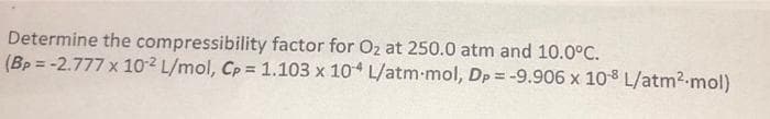 Determine the compressibility factor for Oz at 250.0 atm and 10.0°C.
(Bp = -2.777 x 10-2 L/mol, Cp = 1.103 x 104 L/atm-mol, Dp =-9.906 x 108 L/atm2-mol)
