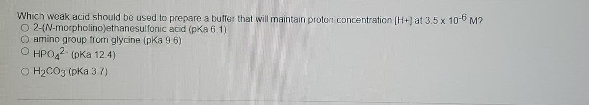 Which weak acid should be used to prepare a buffer that will maintain proton concentration [H+] at 3.5 x 10-6 M?
O 2-(N-morpholino)ethanesulfonic acid (pKa 6.1)
amino group from glycine (pKa 9.6)
.2-
HPO42 (pKa 12 4)
O H2CO3 (pKa 3.7)
