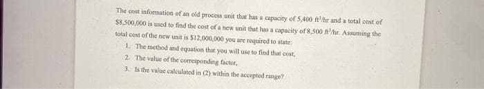 The cost infomation of an old process unit that has a capacity of 5,400 ft'/hr and a total cost of
$8,500,000 is used to find the cost of a new unit that has a capacity of 8,500 t'hr. Assuming the
total cost of the new unit is $12,000,000 you are required to state:
1. The method and equation that you will use to find that cost,
2. The value of the corresponding factor,
3. Is the value calculated in (2) within the accepted range?
