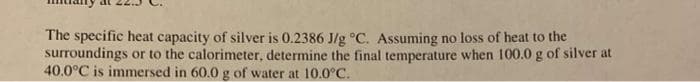 The specific heat capacity of silver is 0.2386 J/g °C. Assuming no loss of heat to the
surroundings or to the calorimeter, determine the final temperature when 100.0 g of silver at
40.0°C is immersed in 60.0 g of water at 10.0°C.
