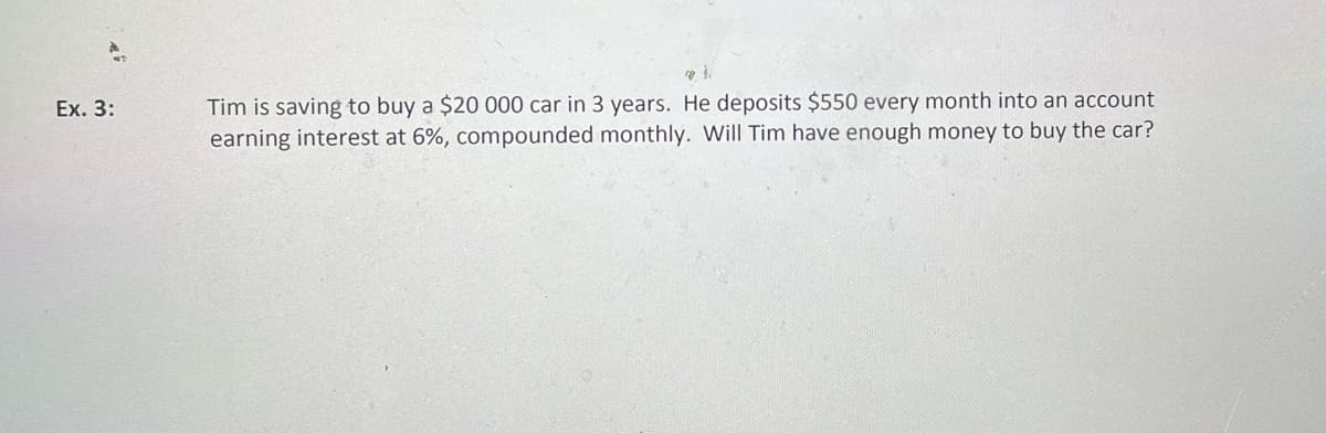 Tim is saving to buy a $20 000 car in 3 years. He deposits $550 every month into an account
earning interest at 6%, compounded monthly. Will Tim have enough money to buy the car?
Ex. 3:
