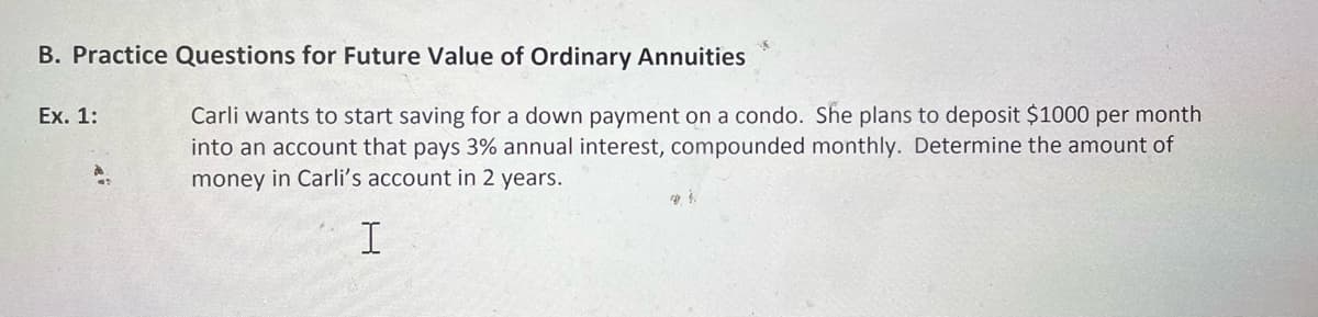 B. Practice Questions for Future Value of Ordinary Annuities
Ex. 1:
Carli wants to start saving for a down payment on a condo. She plans to deposit $1000 per month
into an account that pays 3% annual interest, compounded monthly. Determine the amount of
money in Carli's account in 2 years.
