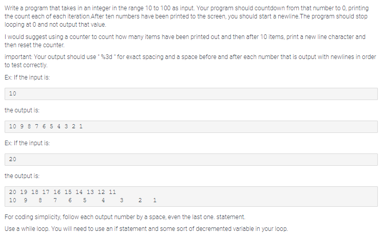 Write a program that takes in an integer in the range 10 to 100 as input. Your program should countdown from that number to 0, printing
the count each of each iteration.After ten numbers have been printed to the screen, you should start a newline.The program should stop
looping at 0 and not output that value.
I would suggest using a counter to count how many items have been printed out and then after 10 items, print a new line character and
then reset the counter.
important: Your output should use " %3d " for exact spacing and a space before and after each number that is output with newlines in order
to test correctly.
Ex: If the input is:
10
the output is:
10 9 8 7 6 5 4 3 2 1
Ex: If the input is:
20
the output is:
20 19 18 17 16 15 14 13 12 11
10 9 8 7 6 5 4
For coding simplicity, follow each output number by a space, even the last one. statement.
Use a while loop. You will need to use an if statement and some sort of decremented variable in your loop.
