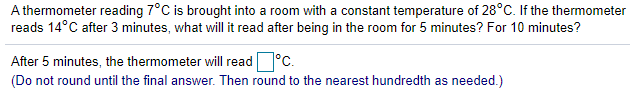A thermometer reading 7°C is brought into a room with a constant temperature of 28°C. If the thermometer
reads 14°C after 3 minutes, what will it read after being in the room for 5 minutes? For 10 minutes?
After 5 minutes, the thermometer will read°C.
(Do not round until the final answer. Then round to the nearest hundredth as needed.)
