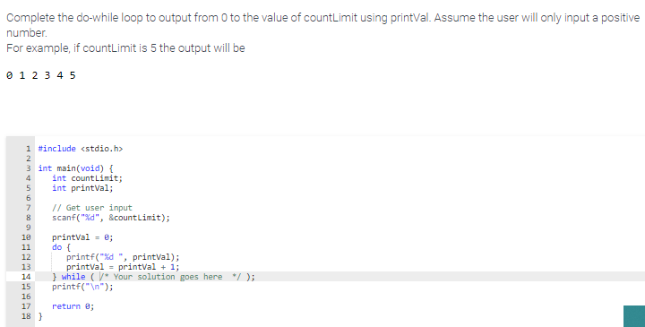 Complete the do-while loop to output from 0 to the value of countLimit using printVal. Assume the user will only input a positive
number.
For example, if countLimit is 5 the output will be
0 1 2 3 4 5
1 #include <stdio.h>
3 int main(void) {
int countLimit;
int printVal;
4
5
6
// Get user input
scanf("%d", &countLimit);
7
8
printVal = 0;
do {
printf("%d ", printVal);
printval = printVal + 1;
} while ( Your solution goes here */ );
printf("\n");
10
11
12
13
14
15
16
17
return e;
18 }
