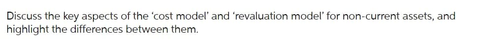 Discuss the key aspects of the 'cost model' and 'revaluation model' for non-current assets, and
highlight the differences between them.
