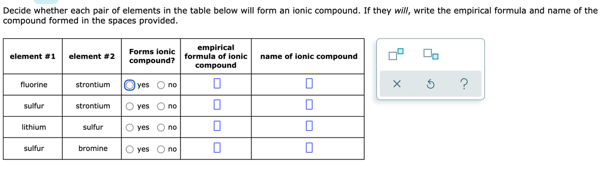 Decide whether each pair of elements in the table below will form an ionic compound. If they will, write the empirical formula and name of the
compound formed in the spaces provided.
empirical
formula of ionic
Forms ionic
element #1
element #2
name of ionic compound
compound?
compound
fluorine
strontium
yes
no
sulfur
strontium
yes
no
lithium
sulfur
yes
no
sulfur
bromine
yes
no
